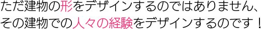 ただ建物の形をデザインするのではありません、その建物での人々の経 
験をデザインするのです！