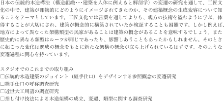 日本の伝統的木造構法（構造組織･･･建築を人体に例えると解剖学）の変遷の研究を通して、工匠文化の中で、建築が即物的にどのようにイメージされてきたのか、その建築概念の生成変容について知ることをテーマとしています。工匠文化では言葉を通してよりも、親方の技術を盗むように学ぶ、体得することが大切にされ、建築が概念的に構築されていたか検証することも困難です。しかし例えば、地方によって異なった架構類型の民家があることは建築の概念があることを意味するでしょう。また歴史的に異なる類型はルーツが同じであったり、影響しあうこともあったかもしれません。そのときに起こった変化は既成の概念をもとに新たな架構の概念が立ち上げられているはずです。そのような変遷過程に関心を持っています。