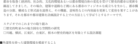 都市を取巻く経済的、社会的、文化的環境あるいは都市環境自体の変化を受けて歴史的都市は更新を繰返してきました。その場合、建築や道路など既にある都市のフィジカルな成立ちを生かし、都市構造の分節、構成など形式面を読替え、その機能、意味性などの内容面を更新して変容を果すことがあります。それを都市や都市建築を計画設計する上での方法として学ぼうとするテーマです。
