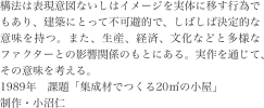 構法は表現意図ないしはイメージを実体に移す行為でもあり、建築にとって不可避的で、しばしば決定的な意味を持つ。また、生産、経済、文化などと多様なファクターとの影響関係のもとにある。実作を通じて、その意味を考える。